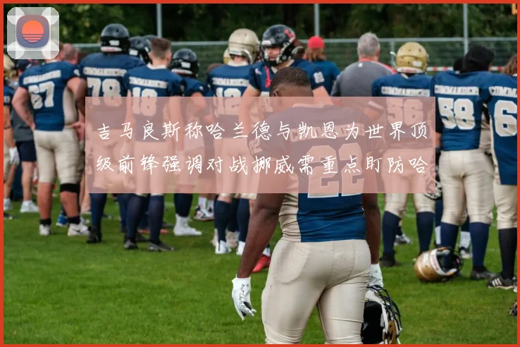 吉马良斯称哈兰德与凯恩为世界顶级前锋强调对战挪威需重点盯防哈兰德