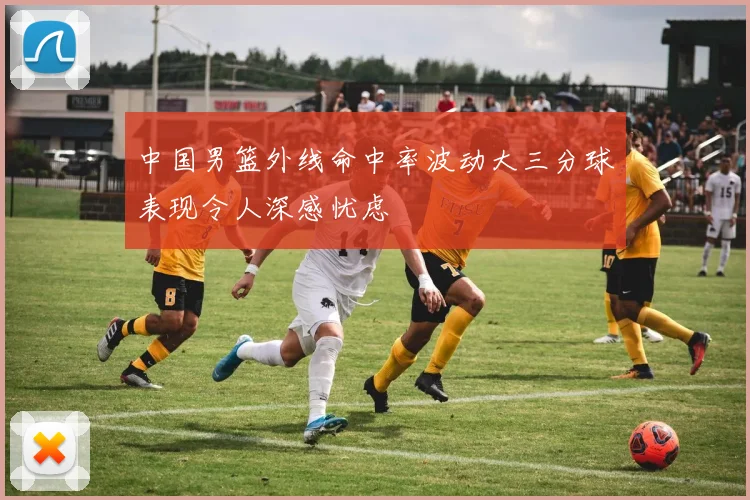 中国男篮外线命中率波动大三分球表现令人深感忧虑