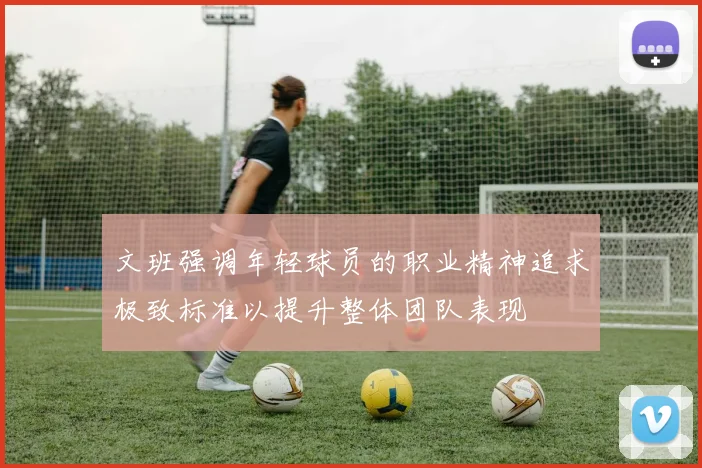 文班强调年轻球员的职业精神追求极致标准以提升整体团队表现