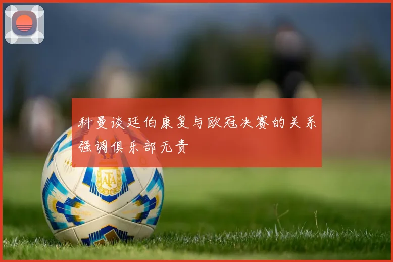 科曼谈廷伯康复与欧冠决赛的关系强调俱乐部无责