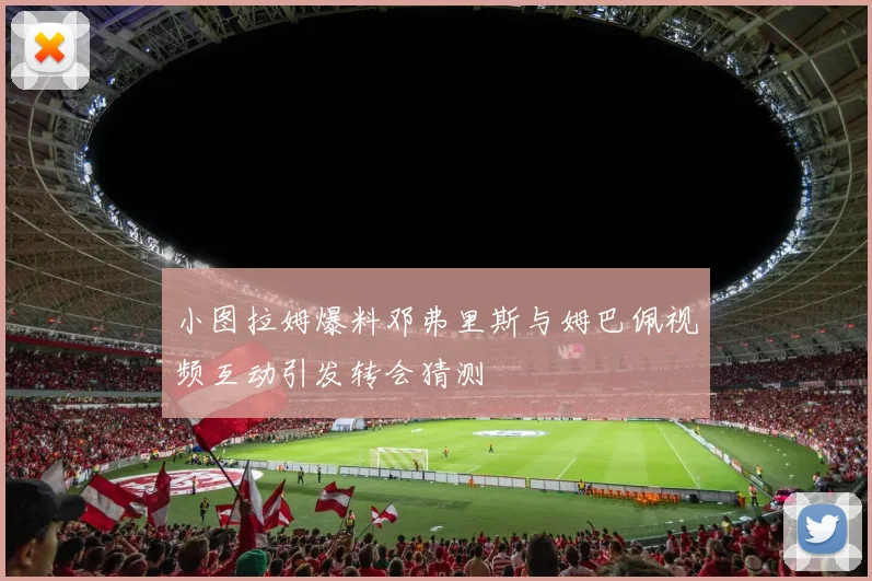 小图拉姆爆料邓弗里斯与姆巴佩视频互动引发转会猜测
