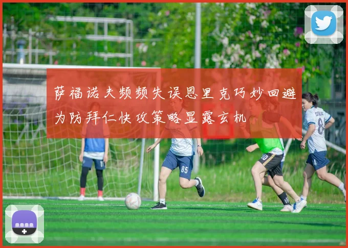 萨福诺夫频频失误恩里克巧妙回避为防拜仁快攻策略显露玄机