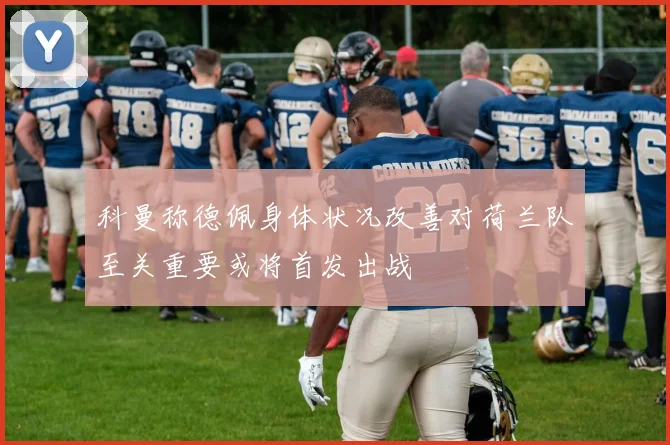 科曼称德佩身体状况改善对荷兰队至关重要或将首发出战
