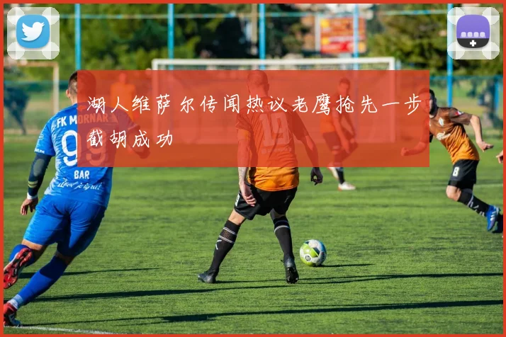 湖人维萨尔传闻热议老鹰抢先一步截胡成功