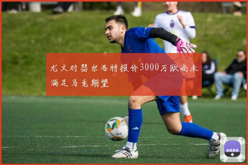 尤文对瑟尔洛特报价3000万欧尚未满足马竞期望