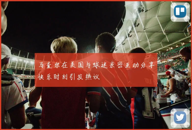 马奎尔在美国与球迷亲密互动分享快乐时刻引发热议