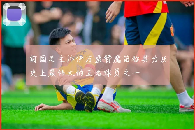 前国足主帅伊万盛赞魔笛称其为历史上最伟大的五名球员之一