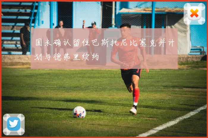 国米确认留住巴斯托尼比塞克并计划与德弗里续约