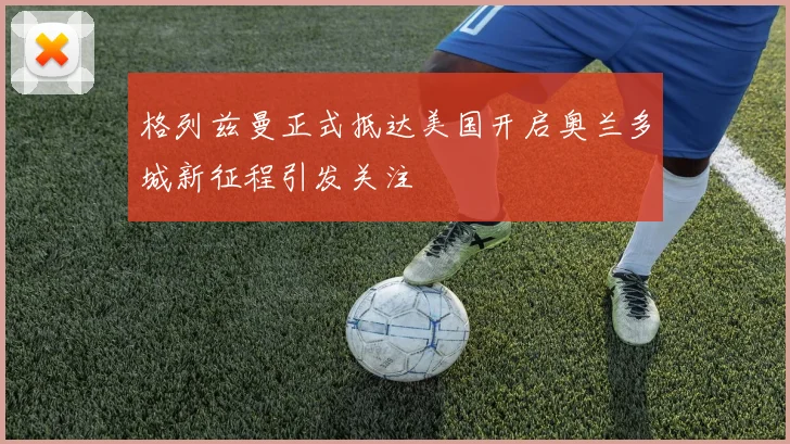 格列兹曼正式抵达美国开启奥兰多城新征程引发关注