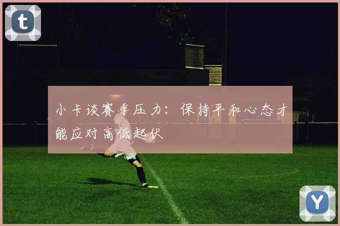 小卡谈赛季压力：保持平和心态才能应对高低起伏
