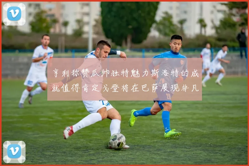 亨利称赞瓜帅独特魅力斯洛特的成就值得肯定戈登将在巴萨展现非凡才华